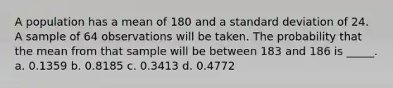 A population has a mean of 180 and a <a href='https://www.questionai.com/knowledge/kqGUr1Cldy-standard-deviation' class='anchor-knowledge'>standard deviation</a> of 24. A sample of 64 observations will be taken. The probability that the mean from that sample will be between 183 and 186 is _____. a. 0.1359 b. 0.8185 c. 0.3413 d. 0.4772