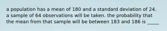 a population has a mean of 180 and a <a href='https://www.questionai.com/knowledge/kqGUr1Cldy-standard-deviation' class='anchor-knowledge'>standard deviation</a> of 24. a sample of 64 observations will be taken. the probability that the mean from that sample will be between 183 and 186 is _____