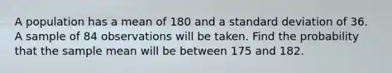 A population has a mean of 180 and a <a href='https://www.questionai.com/knowledge/kqGUr1Cldy-standard-deviation' class='anchor-knowledge'>standard deviation</a> of 36. A sample of 84 observations will be taken. Find the probability that the sample mean will be between 175 and 182.