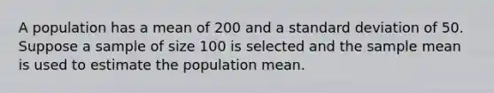 A population has a mean of 200 and a <a href='https://www.questionai.com/knowledge/kqGUr1Cldy-standard-deviation' class='anchor-knowledge'>standard deviation</a> of 50. Suppose a sample of size 100 is selected and the sample mean is used to estimate the population mean.