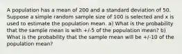 A population has a mean of 200 and a standard deviation of 50. Suppose a simple random sample size of 100 is selected and x is used to estimate the population mean. a) What is the probability that the sample mean is with +/-5 of the population mean? b) What is the probability that the sample mean will be +/-10 of the population mean?