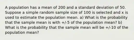 A population has a mean of 200 and a <a href='https://www.questionai.com/knowledge/kqGUr1Cldy-standard-deviation' class='anchor-knowledge'>standard deviation</a> of 50. Suppose a simple random sample size of 100 is selected and x is used to estimate the population mean. a) What is the probability that the sample mean is with +/-5 of the population mean? b) What is the probability that the sample mean will be +/-10 of the population mean?