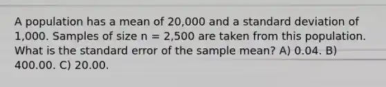 A population has a mean of 20,000 and a standard deviation of 1,000. Samples of size n = 2,500 are taken from this population. What is the standard error of the sample mean? A) 0.04. B) 400.00. C) 20.00.