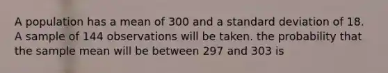 A population has a mean of 300 and a <a href='https://www.questionai.com/knowledge/kqGUr1Cldy-standard-deviation' class='anchor-knowledge'>standard deviation</a> of 18. A sample of 144 observations will be taken. the probability that the sample mean will be between 297 and 303 is