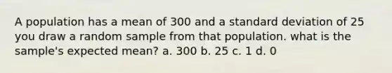 A population has a mean of 300 and a <a href='https://www.questionai.com/knowledge/kqGUr1Cldy-standard-deviation' class='anchor-knowledge'>standard deviation</a> of 25 you draw a random sample from that population. what is the sample's expected mean? a. 300 b. 25 c. 1 d. 0