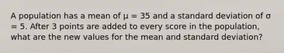 A population has a mean of μ = 35 and a standard deviation of σ = 5. After 3 points are added to every score in the population, what are the new values for the mean and standard deviation?