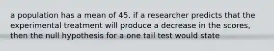 a population has a mean of 45. if a researcher predicts that the experimental treatment will produce a decrease in the scores, then the null hypothesis for a one tail test would state