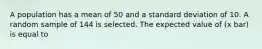 A population has a mean of 50 and a standard deviation of 10. A random sample of 144 is selected. The expected value of (x bar) is equal to