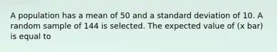 A population has a mean of 50 and a standard deviation of 10. A random sample of 144 is selected. The expected value of (x bar) is equal to