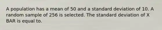 A population has a mean of 50 and a standard deviation of 10. A random sample of 256 is selected. The standard deviation of X BAR is equal to.