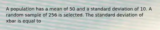 A population has a mean of 50 and a standard deviation of 10. A random sample of 256 is selected. The standard deviation of xbar is equal to