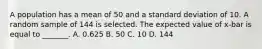 A population has a mean of 50 and a standard deviation of 10. A random sample of 144 is selected. The expected value of x-bar is equal to _______. A. 0.625 B. 50 C. 10 D. 144