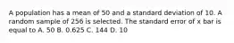 A population has a mean of 50 and a standard deviation of 10. A random sample of 256 is selected. The standard error of x bar is equal to A. 50 B. 0.625 C. 144 D. 10