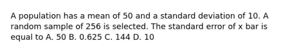 A population has a mean of 50 and a <a href='https://www.questionai.com/knowledge/kqGUr1Cldy-standard-deviation' class='anchor-knowledge'>standard deviation</a> of 10. A random sample of 256 is selected. The standard error of x bar is equal to A. 50 B. 0.625 C. 144 D. 10