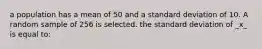 a population has a mean of 50 and a standard deviation of 10. A random sample of 256 is selected. the standard deviation of _x_ is equal to: