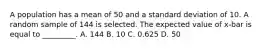 A population has a mean of 50 and a standard deviation of 10. A random sample of 144 is selected. The expected value of x-bar is equal to _________. A. 144 B. 10 C. 0.625 D. 50