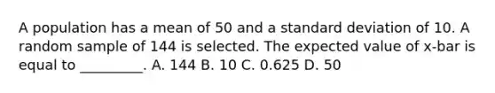 A population has a mean of 50 and a <a href='https://www.questionai.com/knowledge/kqGUr1Cldy-standard-deviation' class='anchor-knowledge'>standard deviation</a> of 10. A random sample of 144 is selected. The expected value of x-bar is equal to _________. A. 144 B. 10 C. 0.625 D. 50