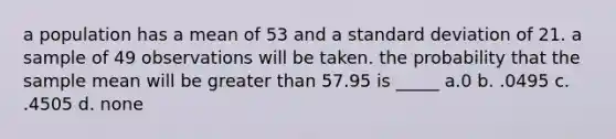 a population has a mean of 53 and a standard deviation of 21. a sample of 49 observations will be taken. the probability that the sample mean will be greater than 57.95 is _____ a.0 b. .0495 c. .4505 d. none