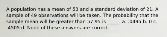 A population has a mean of 53 and a standard deviation of 21. A sample of 49 observations will be taken. The probability that the sample mean will be greater than 57.95 is _____. a. .0495 b. 0 c. .4505 d. None of these answers are correct.