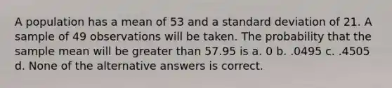 A population has a mean of 53 and a standard deviation of 21. A sample of 49 observations will be taken. The probability that the sample mean will be greater than 57.95 is a. 0 b. .0495 c. .4505 d. None of the alternative answers is correct.