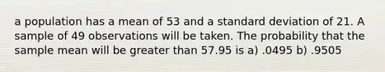 a population has a mean of 53 and a standard deviation of 21. A sample of 49 observations will be taken. The probability that the sample mean will be greater than 57.95 is a) .0495 b) .9505