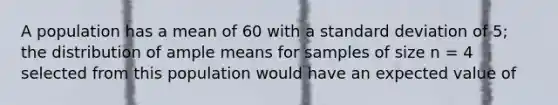 A population has a mean of 60 with a standard deviation of 5; the distribution of ample means for samples of size n = 4 selected from this population would have an expected value of