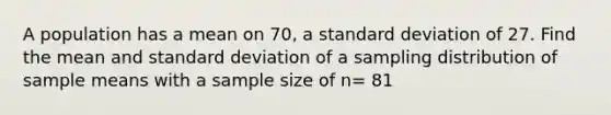 A population has a mean on 70, a standard deviation of 27. Find the mean and standard deviation of a sampling distribution of sample means with a sample size of n= 81