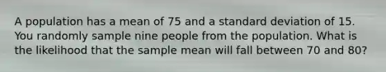 A population has a mean of 75 and a standard deviation of 15. You randomly sample nine people from the population. What is the likelihood that the sample mean will fall between 70 and 80?