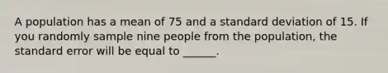 A population has a mean of 75 and a <a href='https://www.questionai.com/knowledge/kqGUr1Cldy-standard-deviation' class='anchor-knowledge'>standard deviation</a> of 15. If you randomly sample nine people from the population, the standard error will be equal to ______.