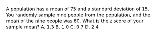 A population has a mean of 75 and a standard deviation of 15. You randomly sample nine people from the population, and the mean of the nine people was 80. What is the z score of your sample mean? A. 1.3 B. 1.0 C. 0.7 D. 2.4