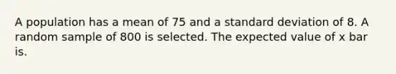 A population has a mean of 75 and a standard deviation of 8. A random sample of 800 is selected. The expected value of x bar is.