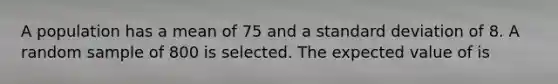 A population has a mean of 75 and a standard deviation of 8. A random sample of 800 is selected. The expected value of is