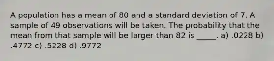 A population has a mean of 80 and a <a href='https://www.questionai.com/knowledge/kqGUr1Cldy-standard-deviation' class='anchor-knowledge'>standard deviation</a> of 7. A sample of 49 observations will be taken. The probability that the mean from that sample will be larger than 82 is _____. a) .0228 b) .4772 c) .5228 d) .9772