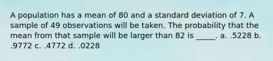 A population has a mean of 80 and a standard deviation of 7. A sample of 49 observations will be taken. The probability that the mean from that sample will be larger than 82 is _____. a. .5228 b. .9772 c. .4772 d. .0228