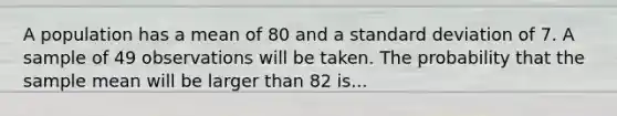 A population has a mean of 80 and a standard deviation of 7. A sample of 49 observations will be taken. The probability that the sample mean will be larger than 82 is...