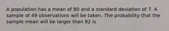 A population has a mean of 80 and a standard deviation of 7. A sample of 49 observations will be taken. The probability that the sample mean will be larger than 82 is