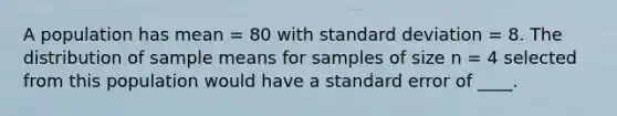 A population has mean = 80 with standard deviation = 8. The distribution of sample means for samples of size n = 4 selected from this population would have a standard error of ____.