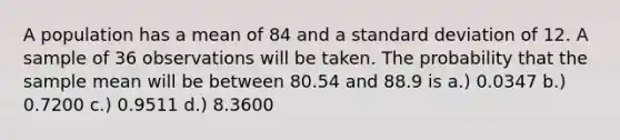 A population has a mean of 84 and a standard deviation of 12. A sample of 36 observations will be taken. The probability that the sample mean will be between 80.54 and 88.9 is a.) 0.0347 b.) 0.7200 c.) 0.9511 d.) 8.3600