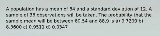 A population has a mean of 84 and a standard deviation of 12. A sample of 36 observations will be taken. The probability that the sample mean will be between 80.54 and 88.9 is a) 0.7200 b) 8.3600 c) 0.9511 d) 0.0347