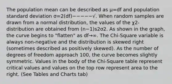 The population mean can be described as μ=df and population standard deviation σ=2(df)−−−−−√. When random samples are drawn from a normal distribution, the values of the χ2-distribution are obtained from (n−1)s2σ2. As shown in the graph, the curve begins to "flatten" as df→∞. The Chi-Square variable is always non-negative and the distribution is skewed right (sometimes described as positively skewed). As the number of degrees of freedom approach 100, the curve becomes slightly symmetric. Values in the body of the Chi-Square table represent critical values and values on the top row represent area to the right. (See Tables and Charts tab)