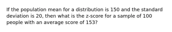 If the population mean for a distribution is 150 and the <a href='https://www.questionai.com/knowledge/kqGUr1Cldy-standard-deviation' class='anchor-knowledge'>standard deviation</a> is 20, then what is the z-score for a sample of 100 people with an average score of 153?