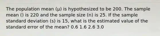 The population mean (μ) is hypothesized to be 200. The sample mean () is 220 and the sample size (n) is 25. If the sample standard deviation (s) is 15, what is the estimated value of the standard error of the mean? 0.6 1.6 2.6 3.0