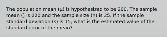 The population mean (μ) is hypothesized to be 200. The sample mean () is 220 and the sample size (n) is 25. If the sample standard deviation (s) is 15, what is the estimated value of the standard error of the mean?