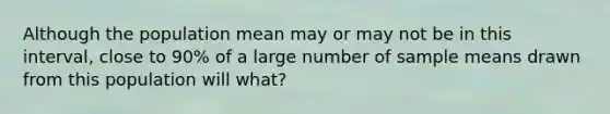 Although the population mean may or may not be in this interval, close to 90% of a large number of sample means drawn from this population will what?