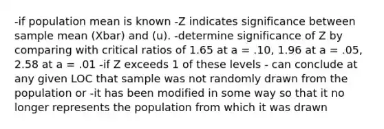 -if population mean is known -Z indicates significance between sample mean (Xbar) and (u). -determine significance of Z by comparing with critical ratios of 1.65 at a = .10, 1.96 at a = .05, 2.58 at a = .01 -if Z exceeds 1 of these levels - can conclude at any given LOC that sample was not randomly drawn from the population or -it has been modified in some way so that it no longer represents the population from which it was drawn