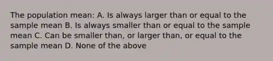 The population mean: A. Is always larger than or equal to the sample mean B. Is always smaller than or equal to the sample mean C. Can be smaller than, or larger than, or equal to the sample mean D. None of the above