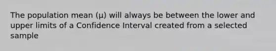 The population mean (μ) will always be between the lower and upper limits of a Confidence Interval created from a selected sample