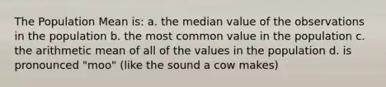 The Population Mean is: a. the median value of the observations in the population b. the most common value in the population c. the arithmetic mean of all of the values in the population d. is pronounced "moo" (like the sound a cow makes)