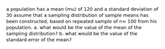 a population has a mean (mu) of 120 and a standard deviation of 30 assume that a sampling distribution of sample means has been constructed, based on repeated sample of n= 100 from his population. a. what would be the value of the mean of the sampling distribution? b. what would be the value of the standard error of the mean?