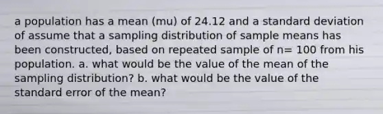 a population has a mean (mu) of 24.12 and a standard deviation of assume that a sampling distribution of sample means has been constructed, based on repeated sample of n= 100 from his population. a. what would be the value of the mean of the sampling distribution? b. what would be the value of the standard error of the mean?